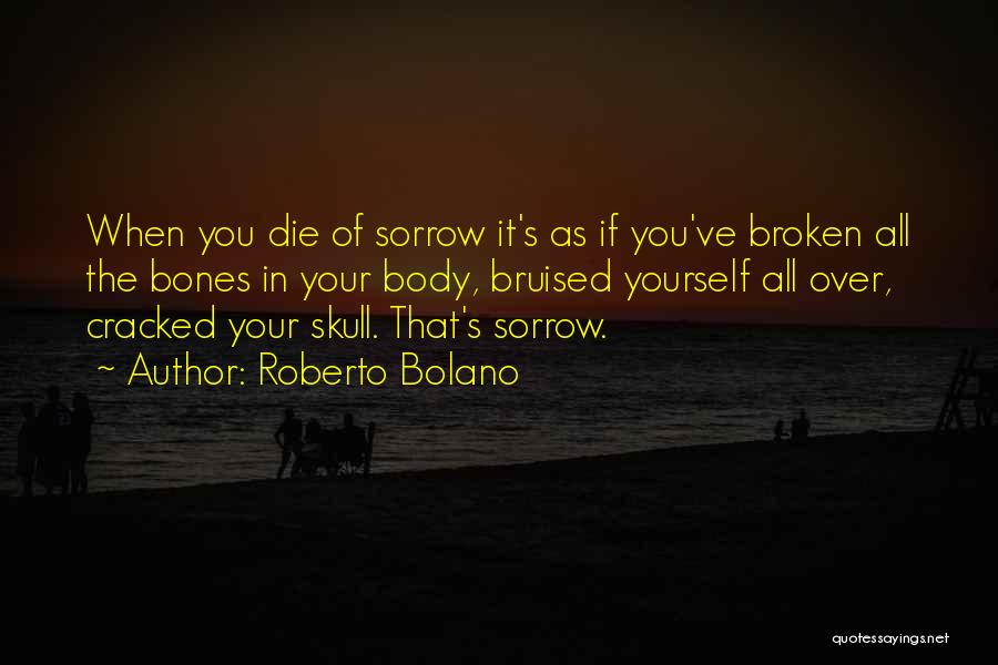 Roberto Bolano Quotes: When You Die Of Sorrow It's As If You've Broken All The Bones In Your Body, Bruised Yourself All Over,