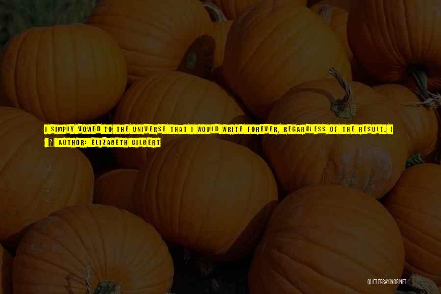 Elizabeth Gilbert Quotes: I Simply Vowed To The Universe That I Would Write Forever, Regardless Of The Result. I Promised That I Would