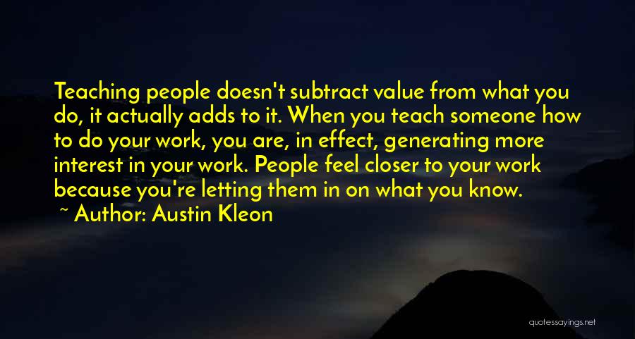 Austin Kleon Quotes: Teaching People Doesn't Subtract Value From What You Do, It Actually Adds To It. When You Teach Someone How To