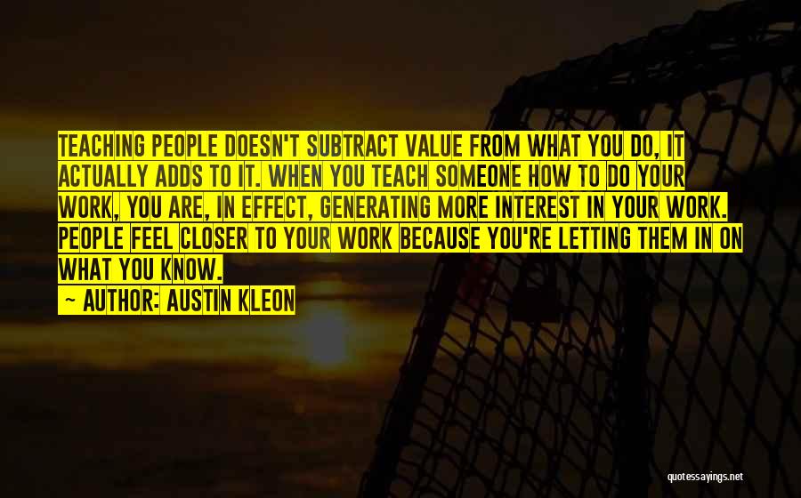 Austin Kleon Quotes: Teaching People Doesn't Subtract Value From What You Do, It Actually Adds To It. When You Teach Someone How To