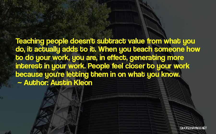 Austin Kleon Quotes: Teaching People Doesn't Subtract Value From What You Do, It Actually Adds To It. When You Teach Someone How To