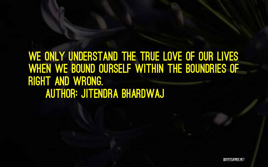 Jitendra Bhardwaj Quotes: We Only Understand The True Love Of Our Lives When We Bound Ourself Within The Boundries Of Right And Wrong.