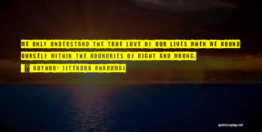 Jitendra Bhardwaj Quotes: We Only Understand The True Love Of Our Lives When We Bound Ourself Within The Boundries Of Right And Wrong.