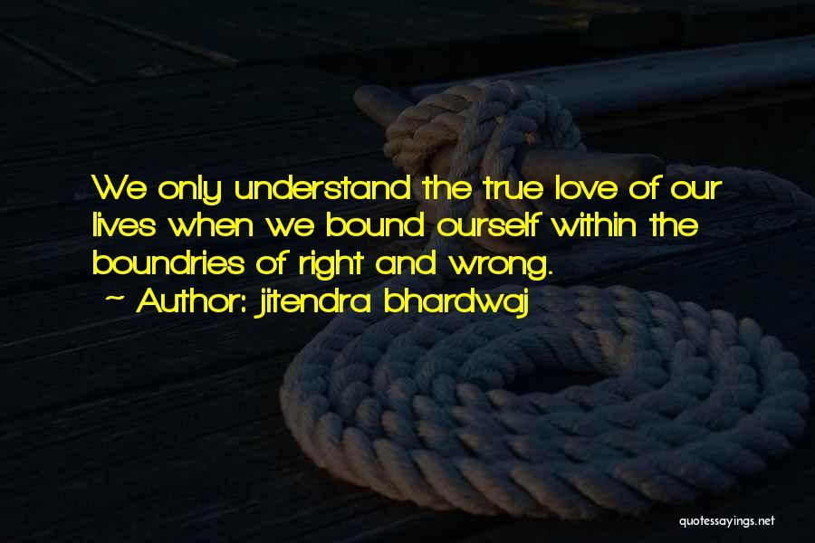 Jitendra Bhardwaj Quotes: We Only Understand The True Love Of Our Lives When We Bound Ourself Within The Boundries Of Right And Wrong.