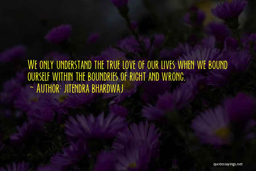Jitendra Bhardwaj Quotes: We Only Understand The True Love Of Our Lives When We Bound Ourself Within The Boundries Of Right And Wrong.