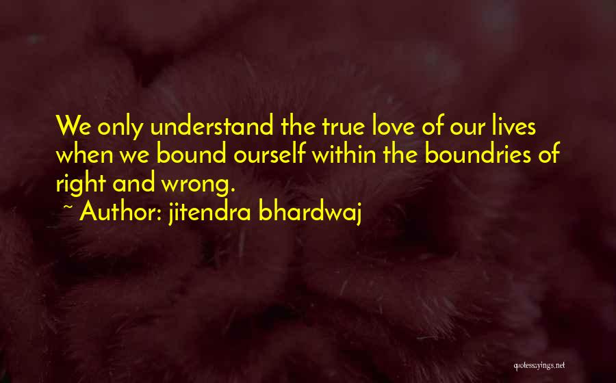 Jitendra Bhardwaj Quotes: We Only Understand The True Love Of Our Lives When We Bound Ourself Within The Boundries Of Right And Wrong.