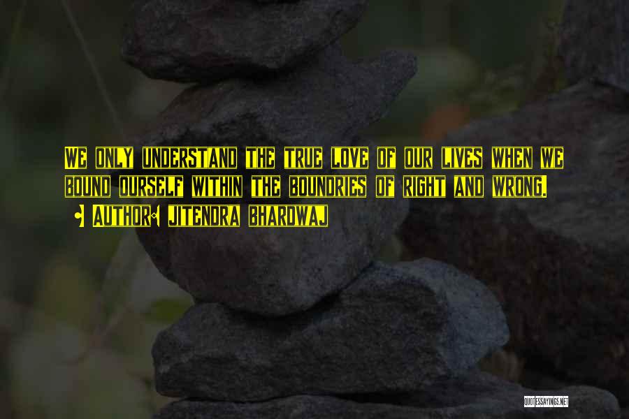 Jitendra Bhardwaj Quotes: We Only Understand The True Love Of Our Lives When We Bound Ourself Within The Boundries Of Right And Wrong.