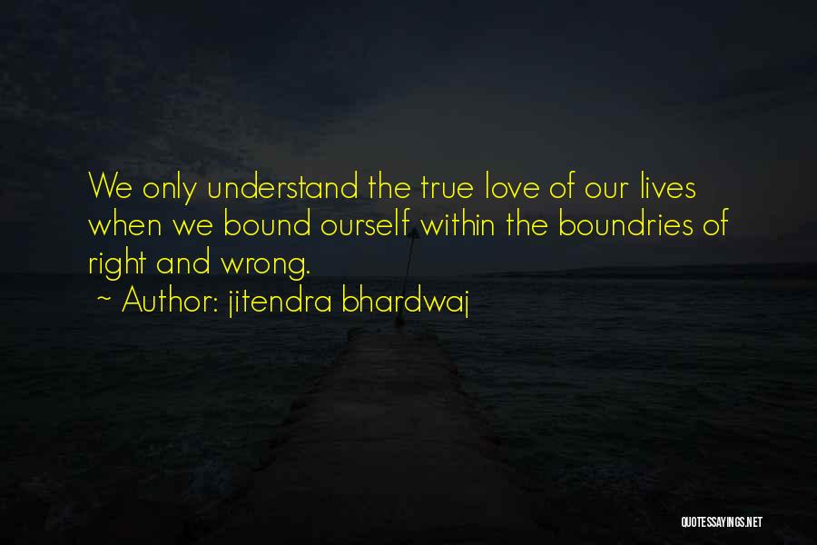 Jitendra Bhardwaj Quotes: We Only Understand The True Love Of Our Lives When We Bound Ourself Within The Boundries Of Right And Wrong.