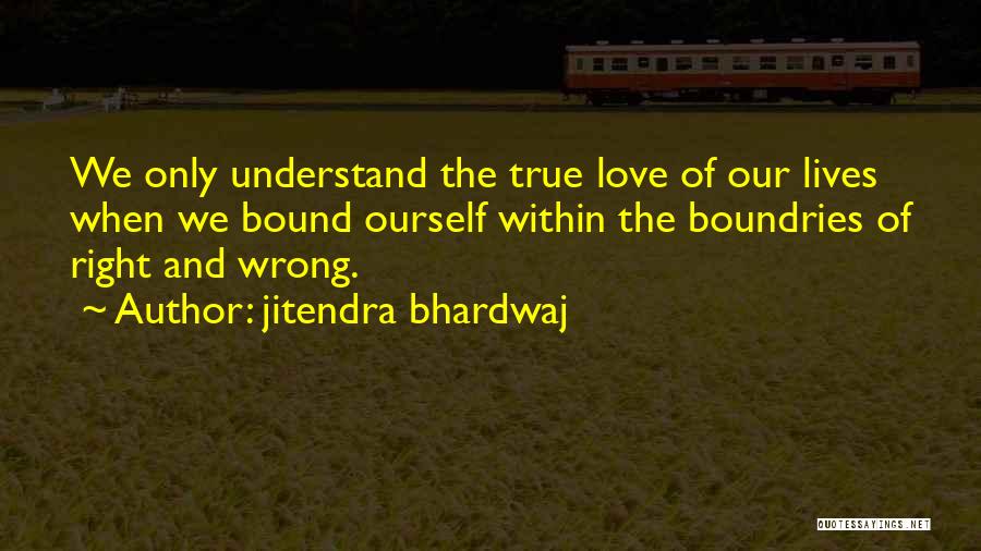 Jitendra Bhardwaj Quotes: We Only Understand The True Love Of Our Lives When We Bound Ourself Within The Boundries Of Right And Wrong.