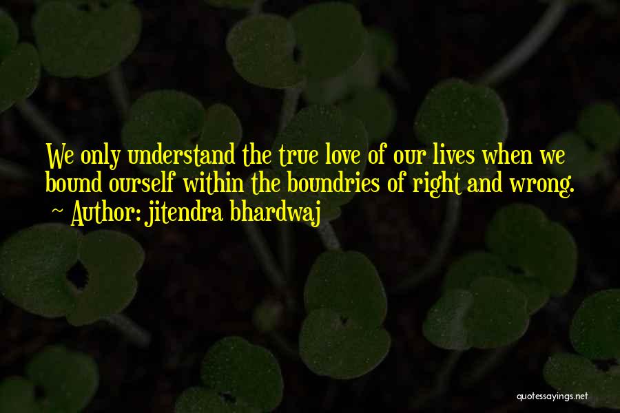 Jitendra Bhardwaj Quotes: We Only Understand The True Love Of Our Lives When We Bound Ourself Within The Boundries Of Right And Wrong.