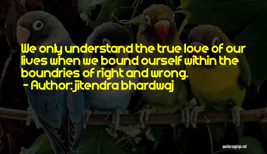 Jitendra Bhardwaj Quotes: We Only Understand The True Love Of Our Lives When We Bound Ourself Within The Boundries Of Right And Wrong.