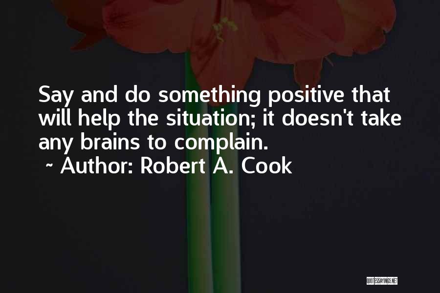 Robert A. Cook Quotes: Say And Do Something Positive That Will Help The Situation; It Doesn't Take Any Brains To Complain.