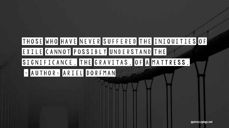 Ariel Dorfman Quotes: Those Who Have Never Suffered The Iniquities Of Exile Cannot Possibly Understand The Significance, The Gravitas, Of A Mattress.