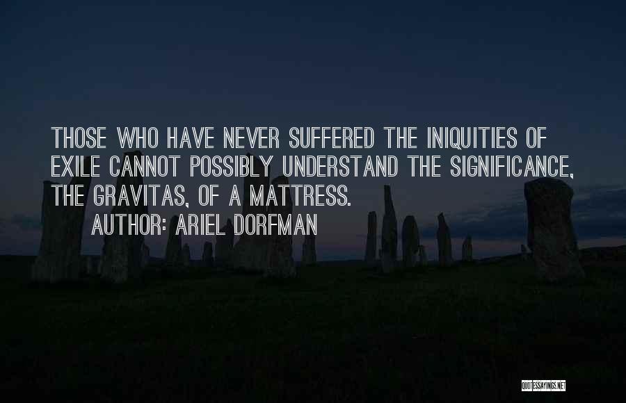 Ariel Dorfman Quotes: Those Who Have Never Suffered The Iniquities Of Exile Cannot Possibly Understand The Significance, The Gravitas, Of A Mattress.