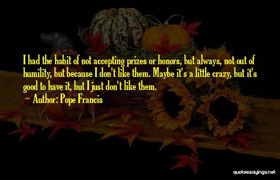 Pope Francis Quotes: I Had The Habit Of Not Accepting Prizes Or Honors, But Always, Not Out Of Humility, But Because I Don't