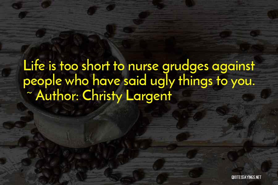 Christy Largent Quotes: Life Is Too Short To Nurse Grudges Against People Who Have Said Ugly Things To You.