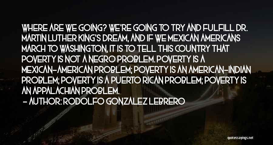 Rodolfo Gonzalez Lebrero Quotes: Where Are We Going? We're Going To Try And Fulfill Dr. Martin Luther King's Dream, And If We Mexican Americans