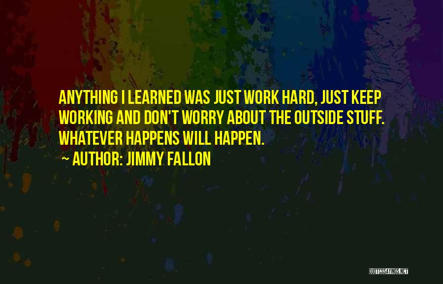 Jimmy Fallon Quotes: Anything I Learned Was Just Work Hard, Just Keep Working And Don't Worry About The Outside Stuff. Whatever Happens Will