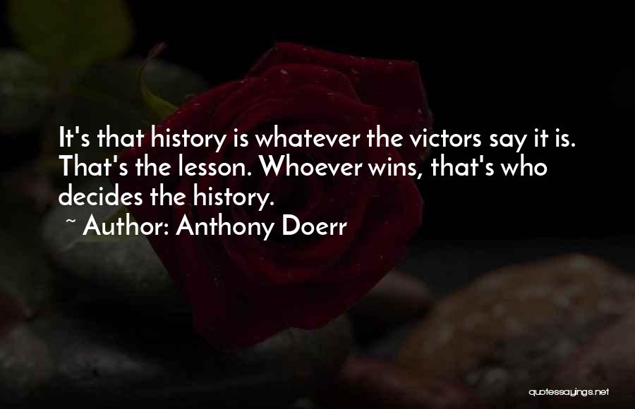 Anthony Doerr Quotes: It's That History Is Whatever The Victors Say It Is. That's The Lesson. Whoever Wins, That's Who Decides The History.