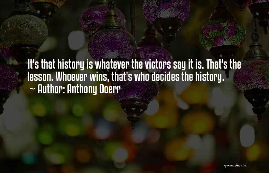Anthony Doerr Quotes: It's That History Is Whatever The Victors Say It Is. That's The Lesson. Whoever Wins, That's Who Decides The History.