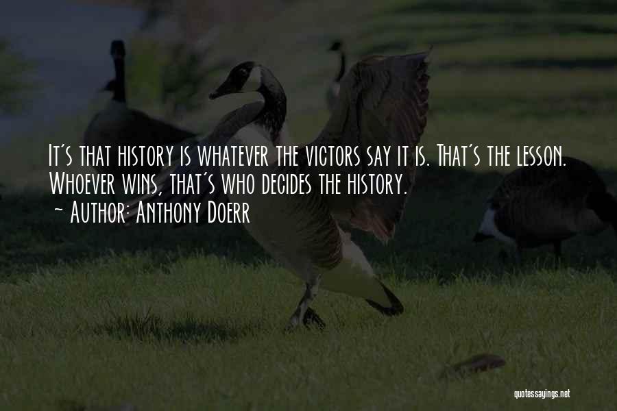 Anthony Doerr Quotes: It's That History Is Whatever The Victors Say It Is. That's The Lesson. Whoever Wins, That's Who Decides The History.