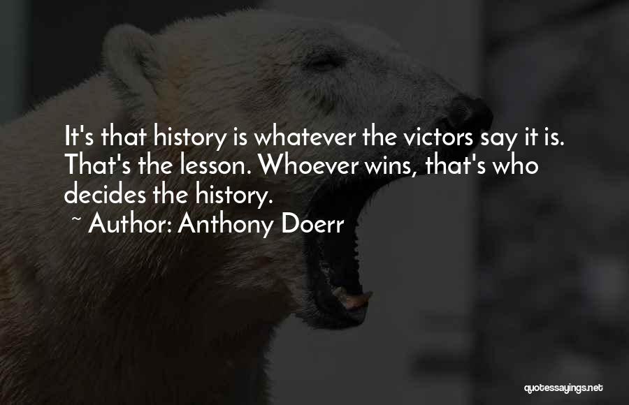 Anthony Doerr Quotes: It's That History Is Whatever The Victors Say It Is. That's The Lesson. Whoever Wins, That's Who Decides The History.
