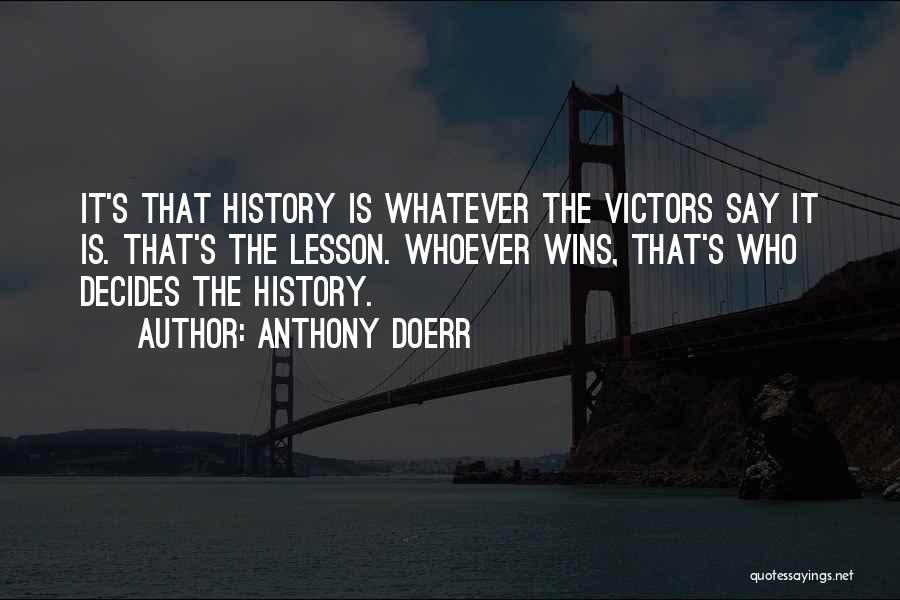 Anthony Doerr Quotes: It's That History Is Whatever The Victors Say It Is. That's The Lesson. Whoever Wins, That's Who Decides The History.