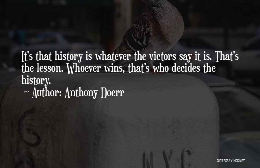 Anthony Doerr Quotes: It's That History Is Whatever The Victors Say It Is. That's The Lesson. Whoever Wins, That's Who Decides The History.