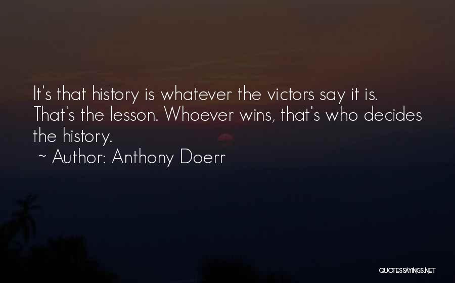 Anthony Doerr Quotes: It's That History Is Whatever The Victors Say It Is. That's The Lesson. Whoever Wins, That's Who Decides The History.