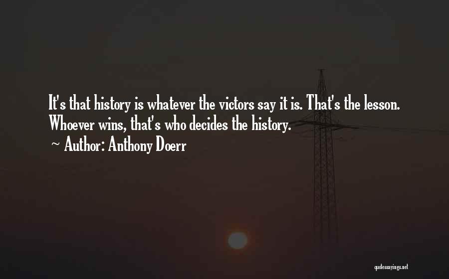 Anthony Doerr Quotes: It's That History Is Whatever The Victors Say It Is. That's The Lesson. Whoever Wins, That's Who Decides The History.