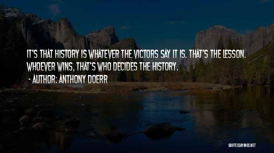Anthony Doerr Quotes: It's That History Is Whatever The Victors Say It Is. That's The Lesson. Whoever Wins, That's Who Decides The History.