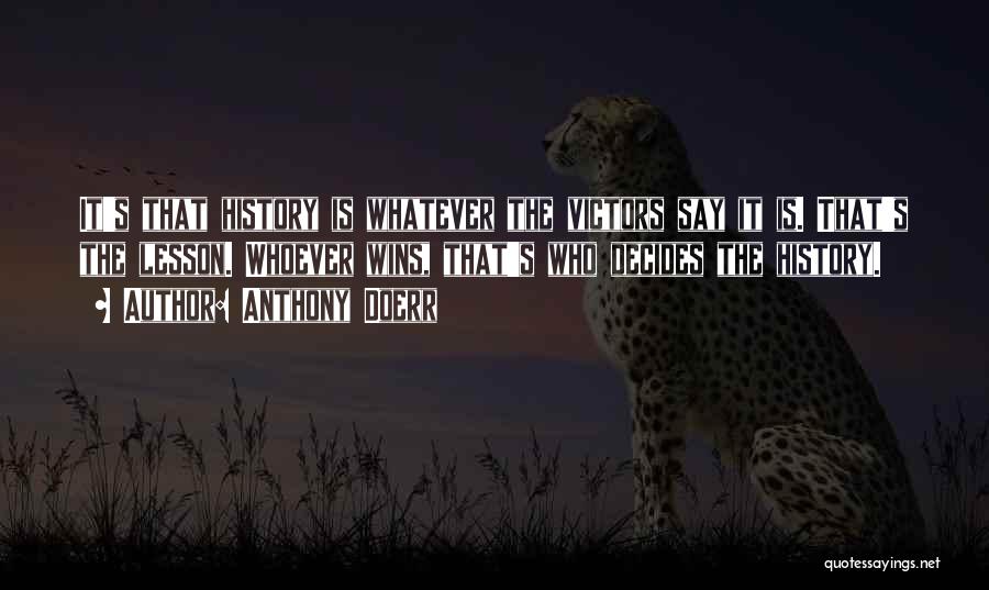 Anthony Doerr Quotes: It's That History Is Whatever The Victors Say It Is. That's The Lesson. Whoever Wins, That's Who Decides The History.