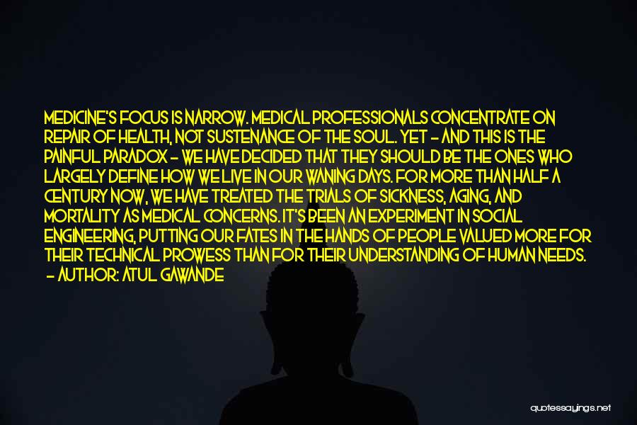 Atul Gawande Quotes: Medicine's Focus Is Narrow. Medical Professionals Concentrate On Repair Of Health, Not Sustenance Of The Soul. Yet - And This