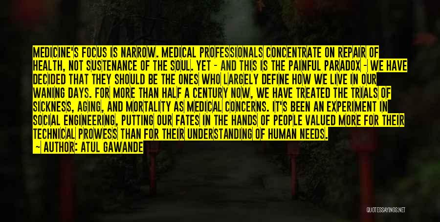 Atul Gawande Quotes: Medicine's Focus Is Narrow. Medical Professionals Concentrate On Repair Of Health, Not Sustenance Of The Soul. Yet - And This
