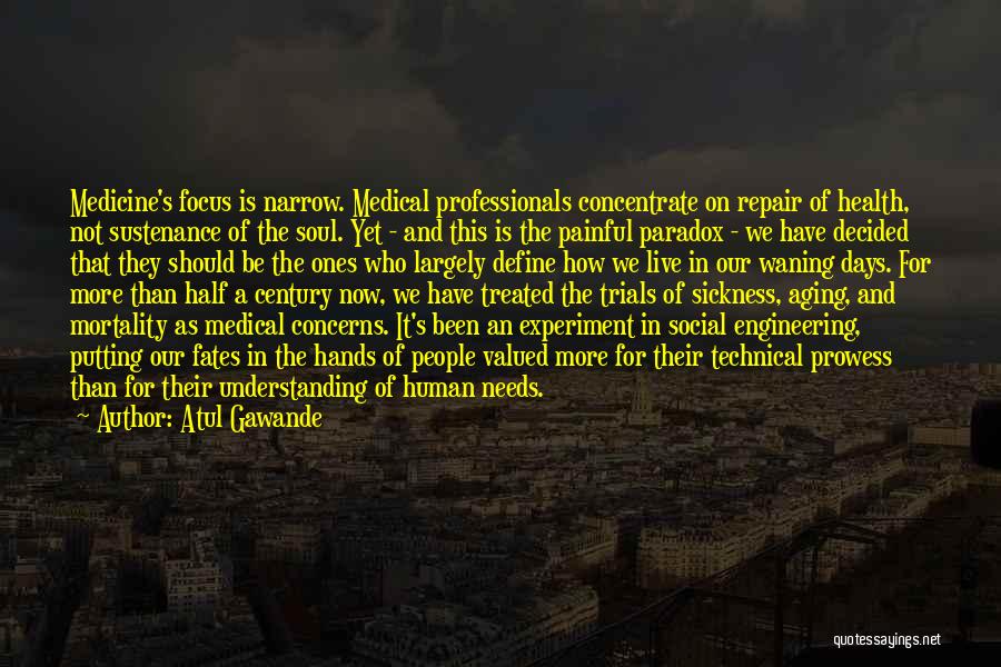 Atul Gawande Quotes: Medicine's Focus Is Narrow. Medical Professionals Concentrate On Repair Of Health, Not Sustenance Of The Soul. Yet - And This
