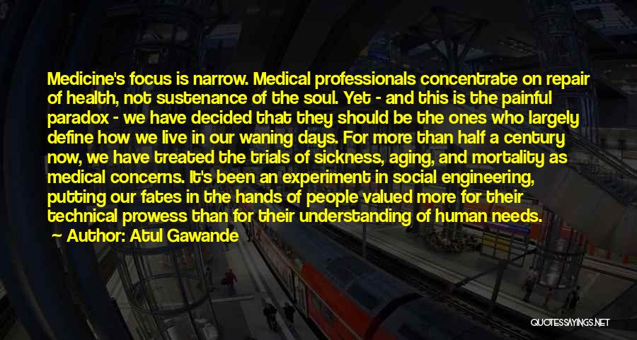 Atul Gawande Quotes: Medicine's Focus Is Narrow. Medical Professionals Concentrate On Repair Of Health, Not Sustenance Of The Soul. Yet - And This