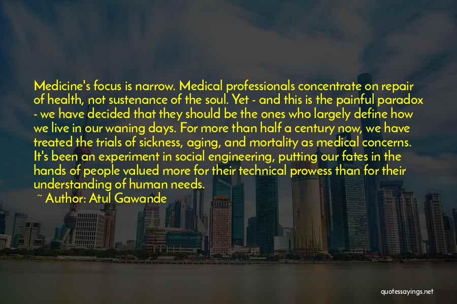 Atul Gawande Quotes: Medicine's Focus Is Narrow. Medical Professionals Concentrate On Repair Of Health, Not Sustenance Of The Soul. Yet - And This