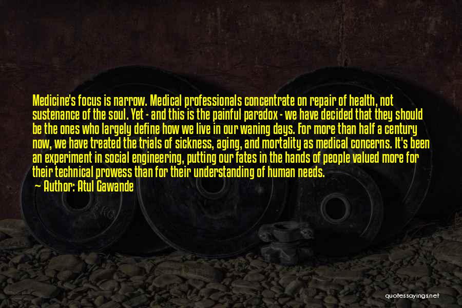 Atul Gawande Quotes: Medicine's Focus Is Narrow. Medical Professionals Concentrate On Repair Of Health, Not Sustenance Of The Soul. Yet - And This
