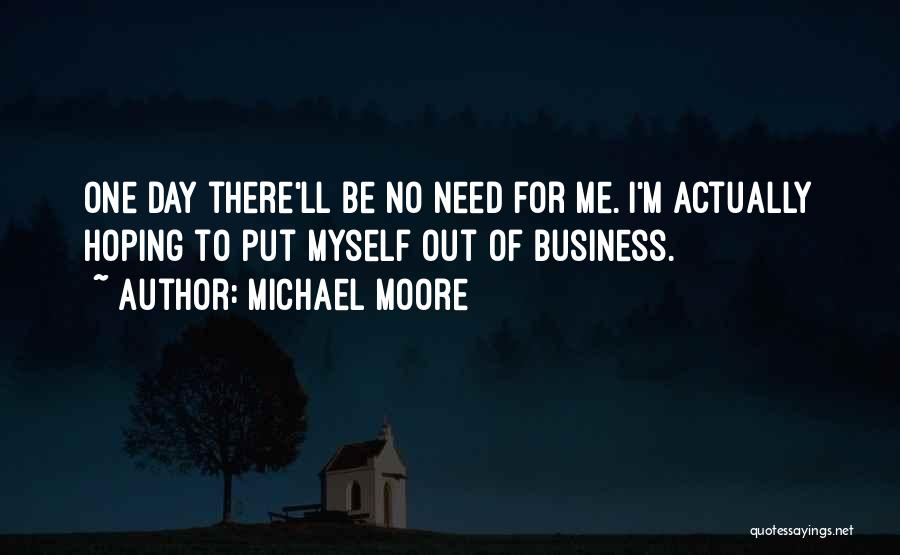 Michael Moore Quotes: One Day There'll Be No Need For Me. I'm Actually Hoping To Put Myself Out Of Business.