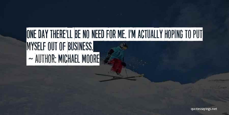 Michael Moore Quotes: One Day There'll Be No Need For Me. I'm Actually Hoping To Put Myself Out Of Business.