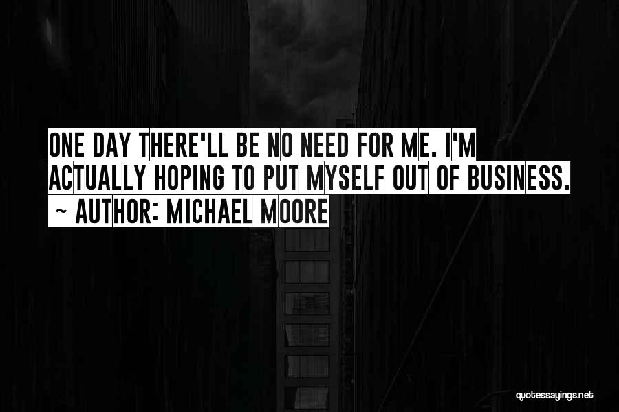 Michael Moore Quotes: One Day There'll Be No Need For Me. I'm Actually Hoping To Put Myself Out Of Business.