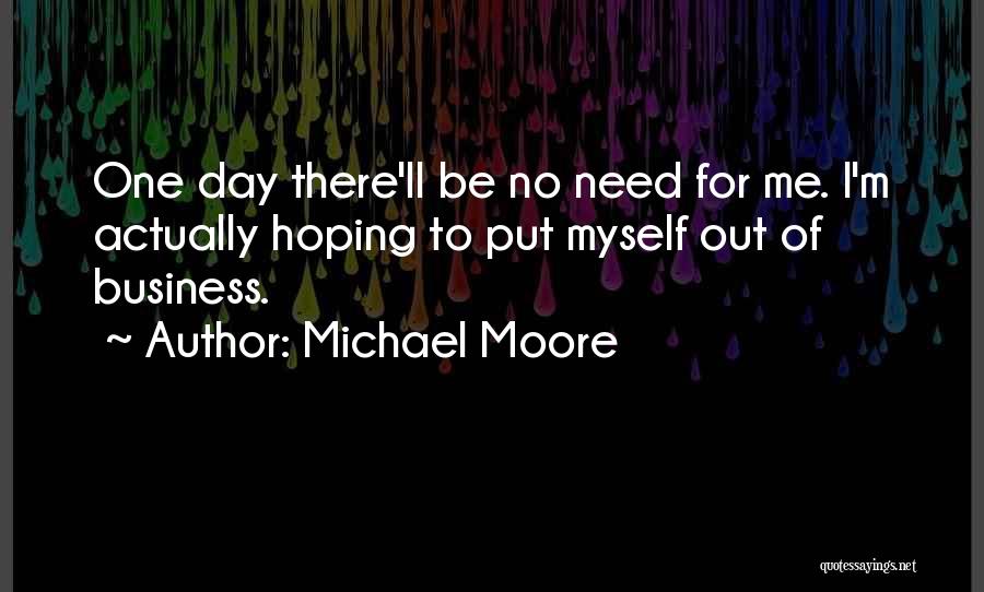 Michael Moore Quotes: One Day There'll Be No Need For Me. I'm Actually Hoping To Put Myself Out Of Business.