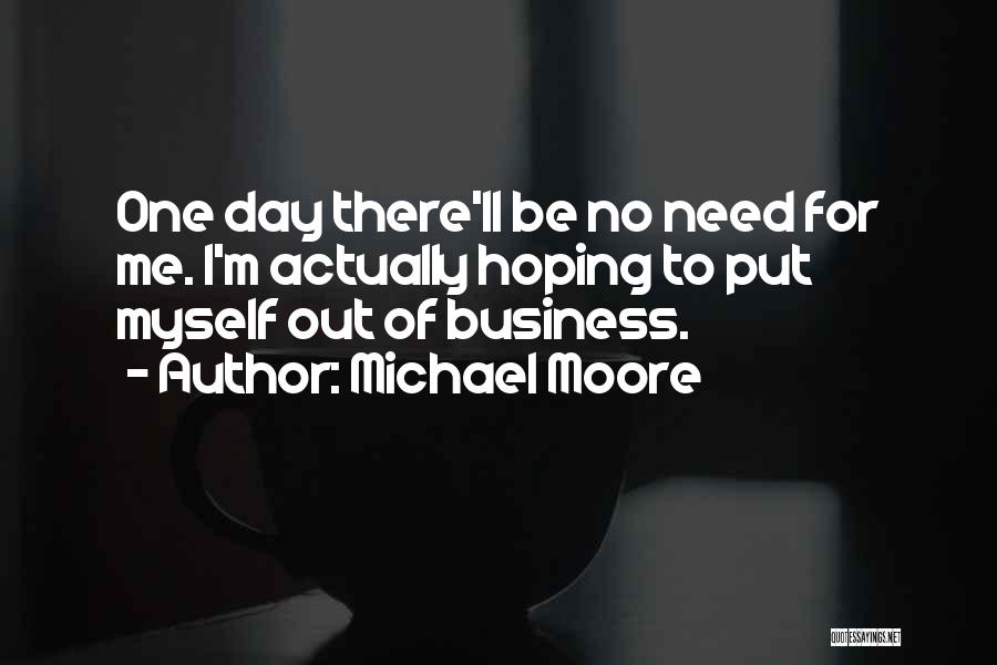 Michael Moore Quotes: One Day There'll Be No Need For Me. I'm Actually Hoping To Put Myself Out Of Business.