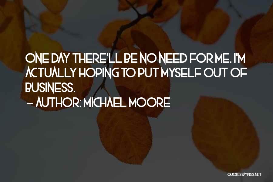 Michael Moore Quotes: One Day There'll Be No Need For Me. I'm Actually Hoping To Put Myself Out Of Business.