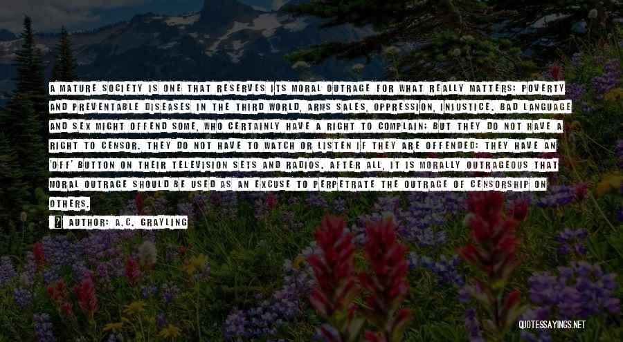 A.C. Grayling Quotes: A Mature Society Is One That Reserves Its Moral Outrage For What Really Matters: Poverty And Preventable Diseases In The