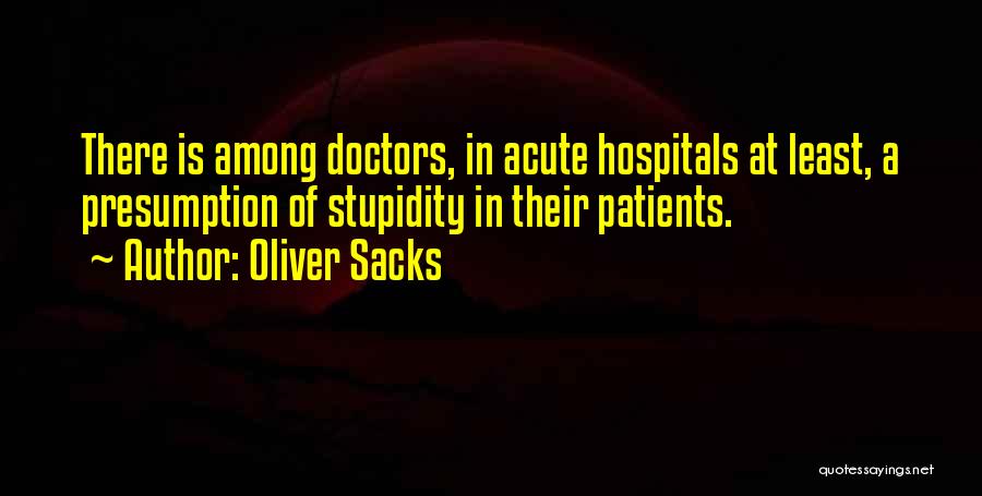 Oliver Sacks Quotes: There Is Among Doctors, In Acute Hospitals At Least, A Presumption Of Stupidity In Their Patients.