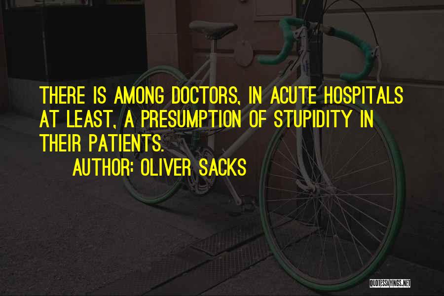 Oliver Sacks Quotes: There Is Among Doctors, In Acute Hospitals At Least, A Presumption Of Stupidity In Their Patients.