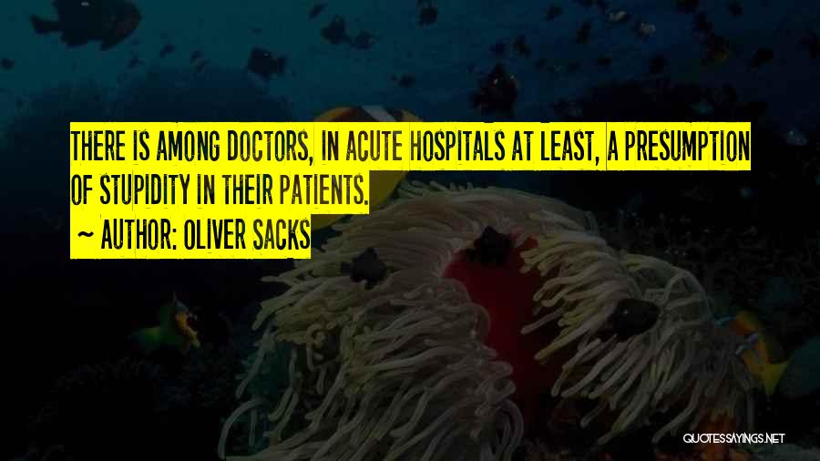 Oliver Sacks Quotes: There Is Among Doctors, In Acute Hospitals At Least, A Presumption Of Stupidity In Their Patients.