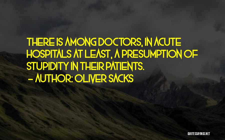 Oliver Sacks Quotes: There Is Among Doctors, In Acute Hospitals At Least, A Presumption Of Stupidity In Their Patients.