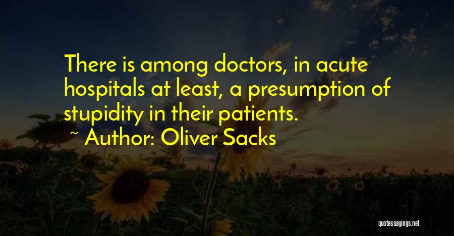 Oliver Sacks Quotes: There Is Among Doctors, In Acute Hospitals At Least, A Presumption Of Stupidity In Their Patients.